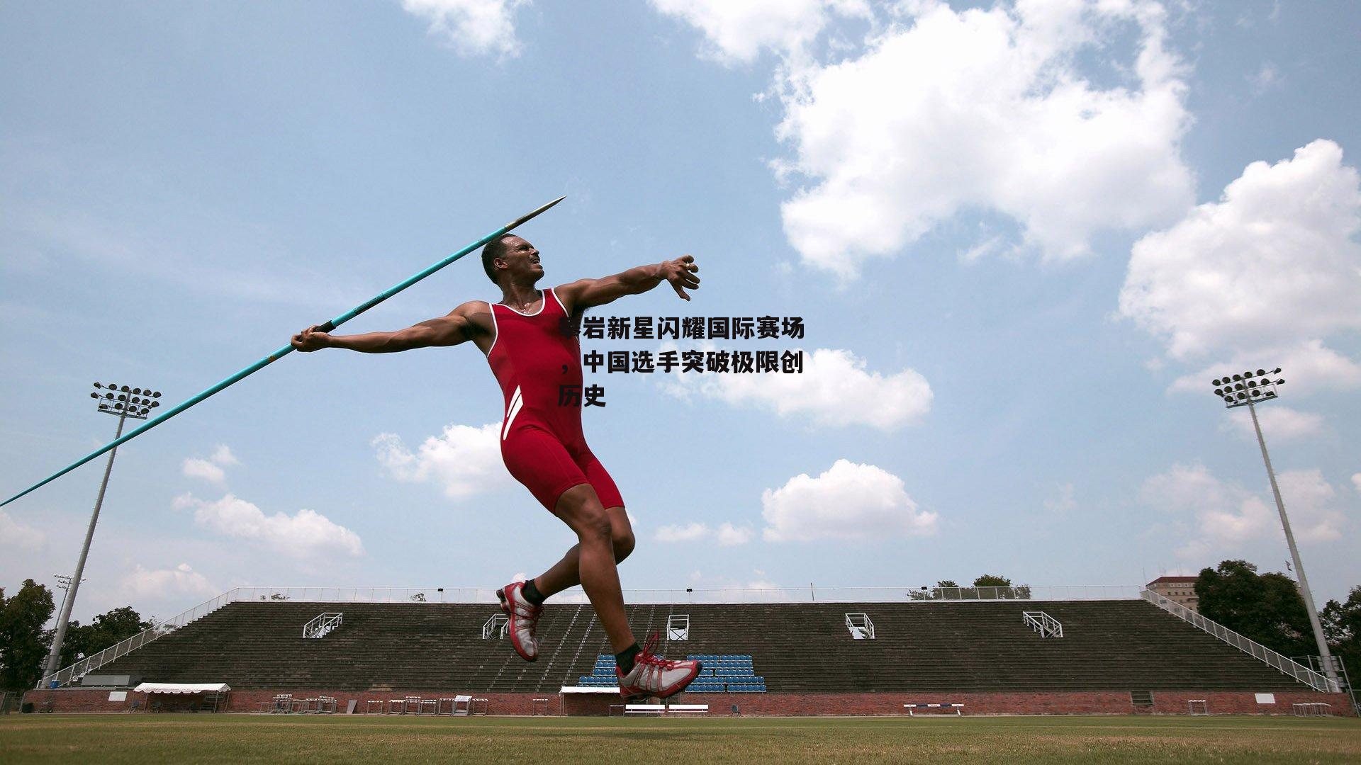 攀岩新星闪耀国际赛场，中国选手突破极限创历史